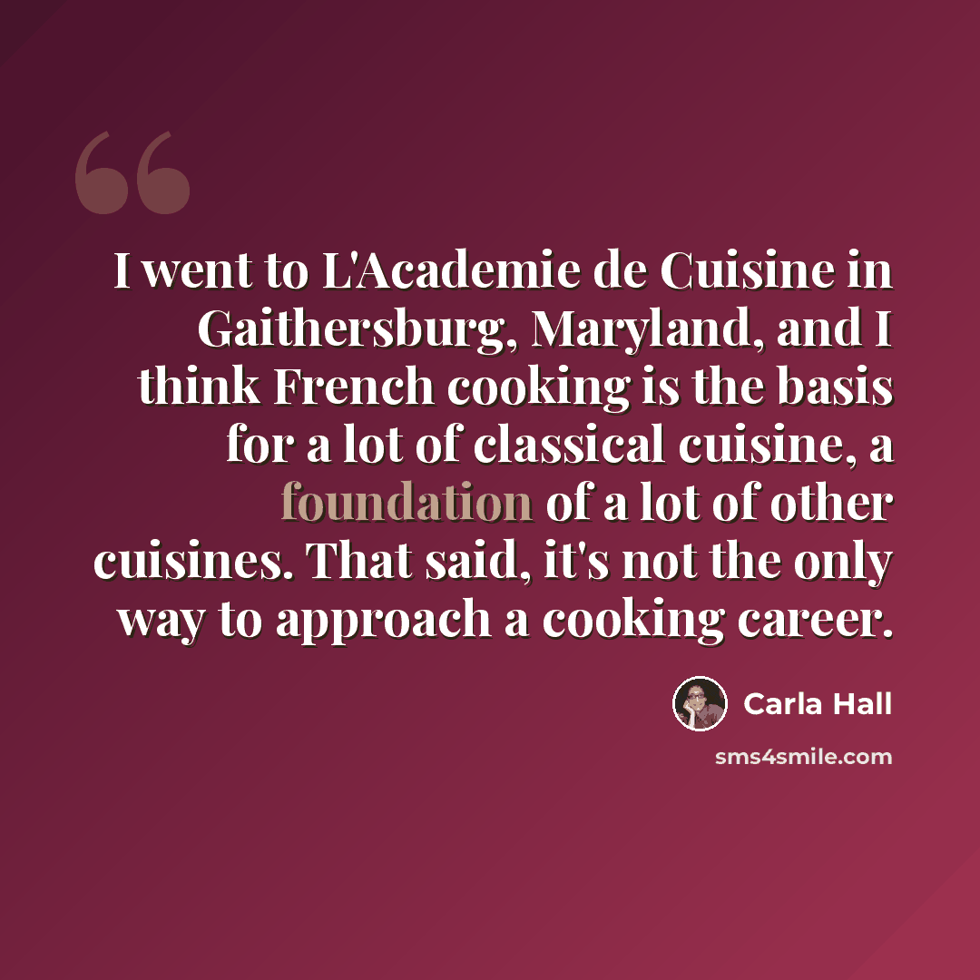 “I went to L'Academie de Cuisine in Gaithersburg, Maryland, and I think French cooking is the basis for a lot of classical cuisine, a foundation of a lot of other cuisines. That said, it's not the only way to approach a cooking career.” quote by Carla Hall