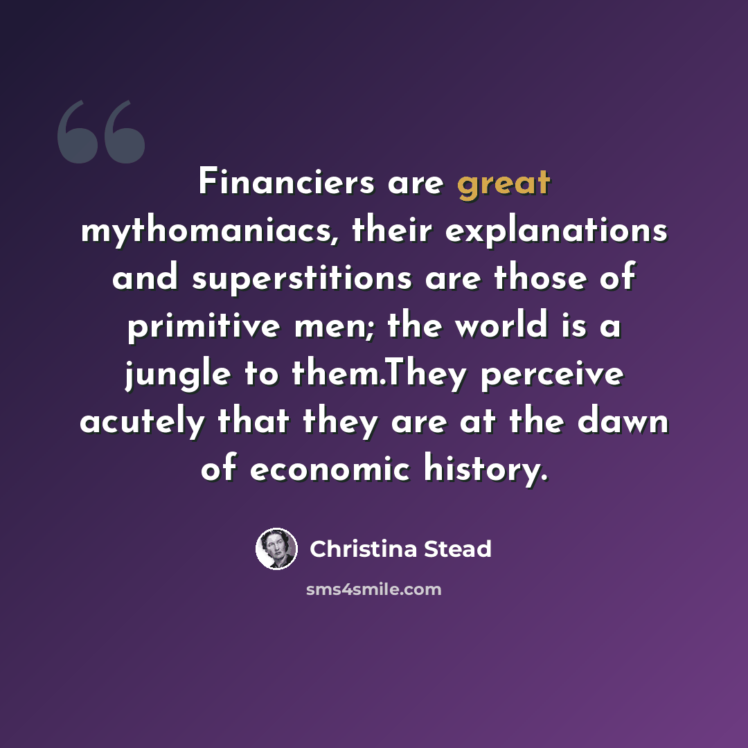 “Financiers are great mythomaniacs, their explanations and superstitions are those of primitive men; the world is a jungle to them.They perceive acutely that they are at the dawn of economic history.” quote by Christina Stead