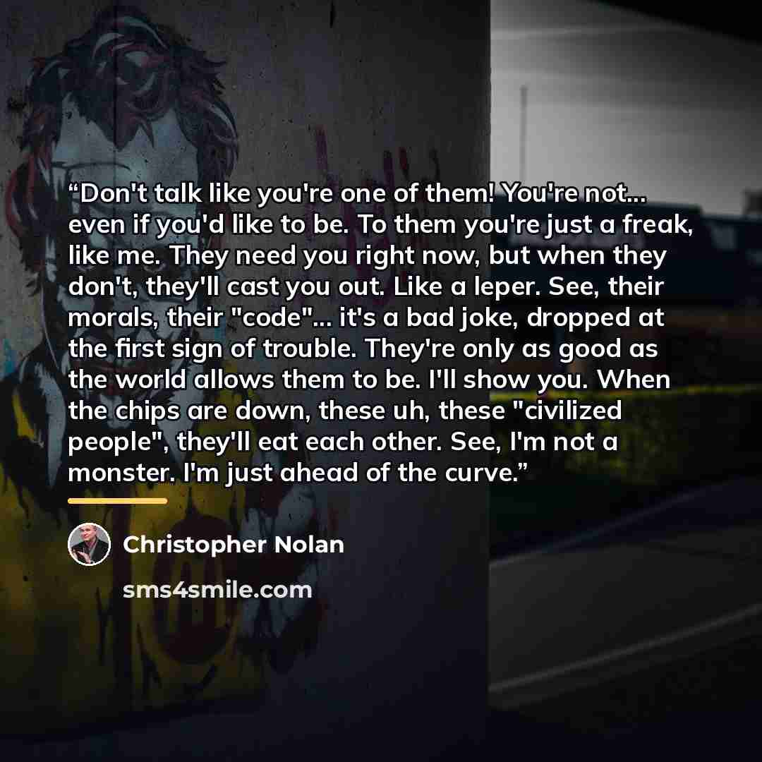 “Don't talk like you're one of them! You're not... even if you'd like to be. To them you're just a freak, like me. They need you right now, but when they don't, they'll cast you out. Like a leper. See, their morals, their "code"... it's a bad joke, dropped at the first sign of trouble. They're only…” quote by Christopher Nolan