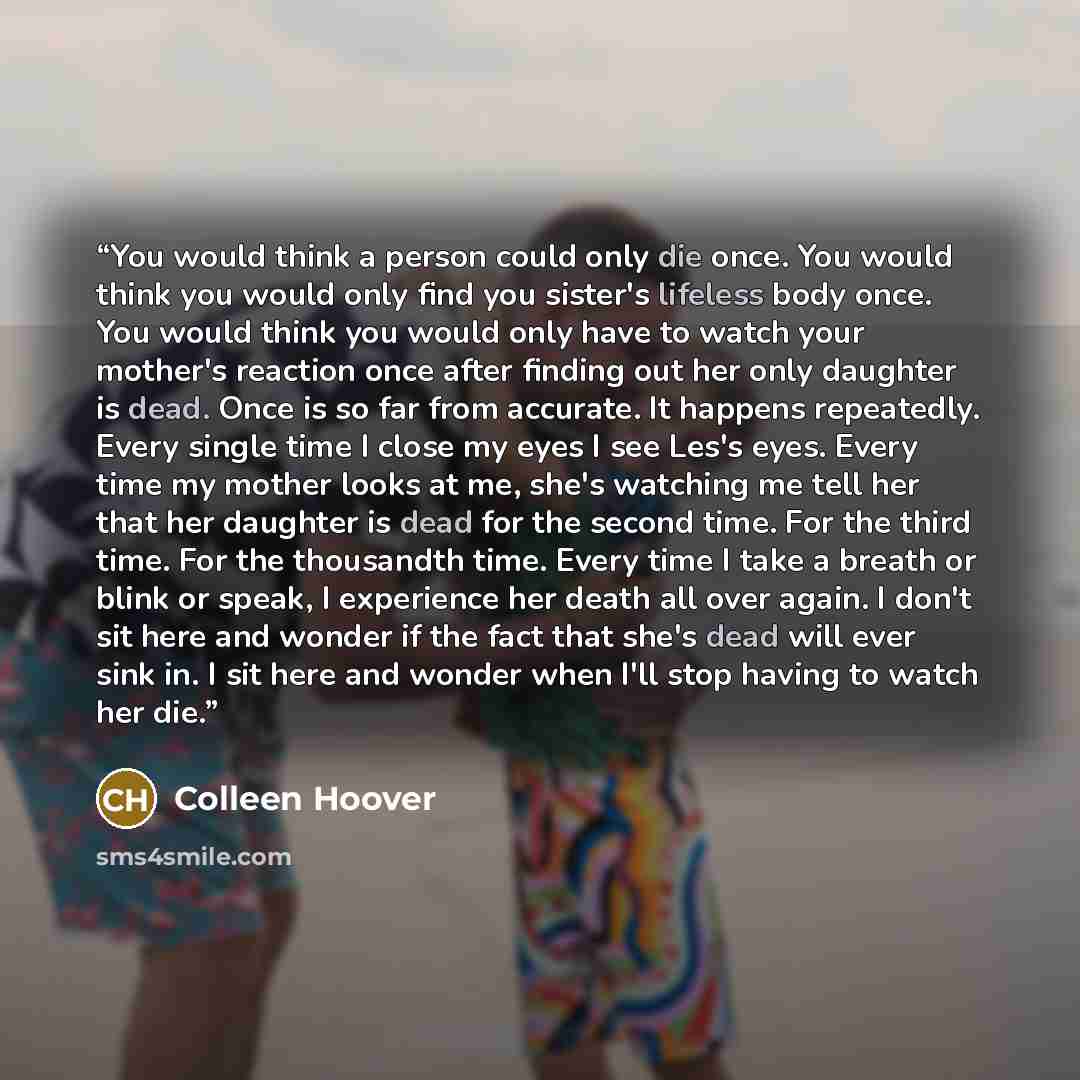“You would think a person could only die once. You would think you would only find you sister's lifeless body once. You would think you would only have to watch your mother's reaction once after finding out her only daughter is dead. Once is so far from accurate. It happens repeatedly. Every single…” quote by Colleen Hoover