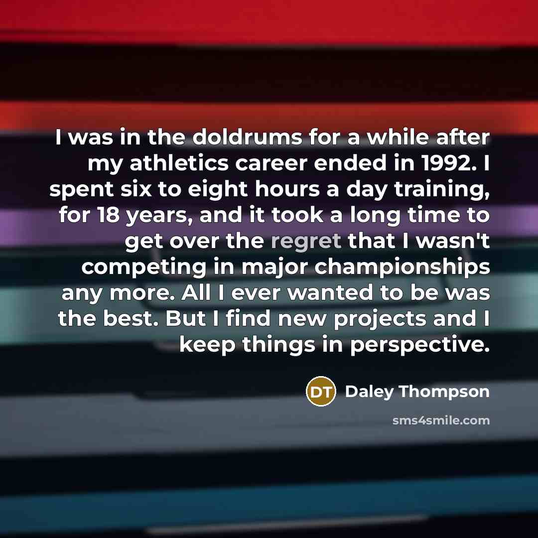 “I was in the doldrums for a while after my athletics career ended in 1992. I spent six to eight hours a day training, for 18 years, and it took a long time to get over the regret that I wasn't competing in major championships any more. All I ever wanted to be was the best. But I find new projects…” quote by Daley Thompson
