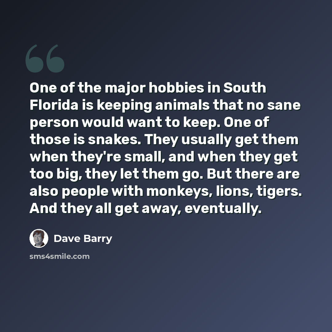“One of the major hobbies in South Florida is keeping animals that no sane person would want to keep. One of those is snakes. They usually get them when they're small, and when they get too big, they let them go. But there are also people with monkeys, lions, tigers. And they all get away…” quote by Dave Barry