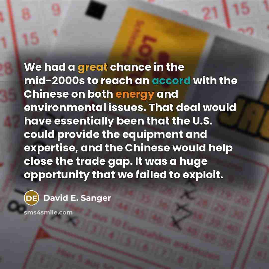 “We had a great chance in the mid-2000s to reach an accord with the Chinese on both energy and environmental issues. That deal would have essentially been that the U.S. could provide the equipment and expertise, and the Chinese would help close the trade gap. It was a huge opportunity that we…” quote by David E. Sanger