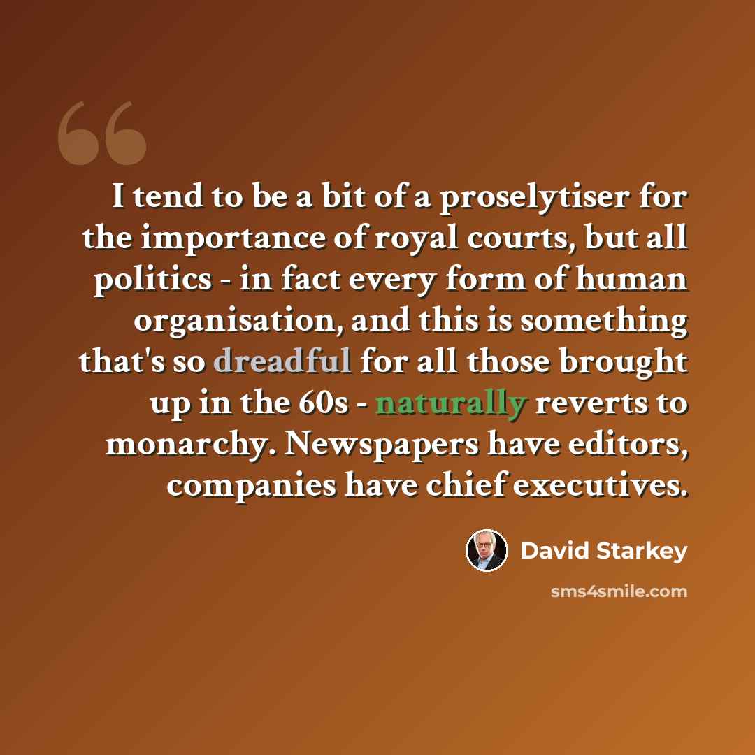 “I tend to be a bit of a proselytiser for the importance of royal courts, but all politics - in fact every form of human organisation, and this is something that's so dreadful for all those brought up in the 60s - naturally reverts to monarchy. Newspapers have editors, companies have chief…” quote by David Starkey
