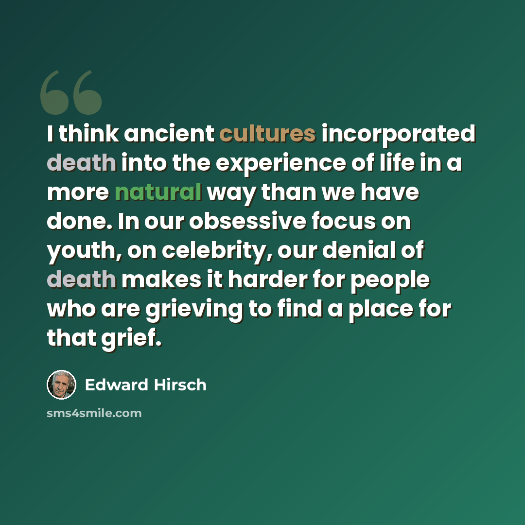 “I think ancient cultures incorporated death into the experience of life in a more natural way than we have done. In our obsessive focus on youth, on celebrity, our denial of death makes it harder for people who are grieving to find a place for that grief.” quote by Edward Hirsch