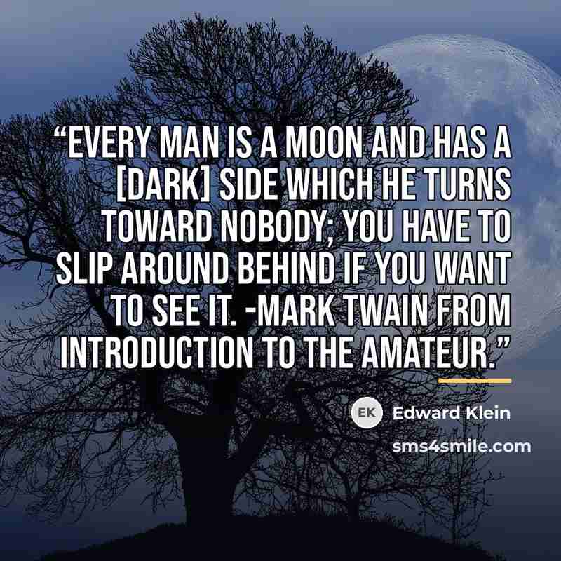 “Every man is a moon and has a [dark] side which he turns toward nobody; you have to slip around behind if you want to see it. -Mark Twain From introduction to The Amateur.” quote by Edward Klein