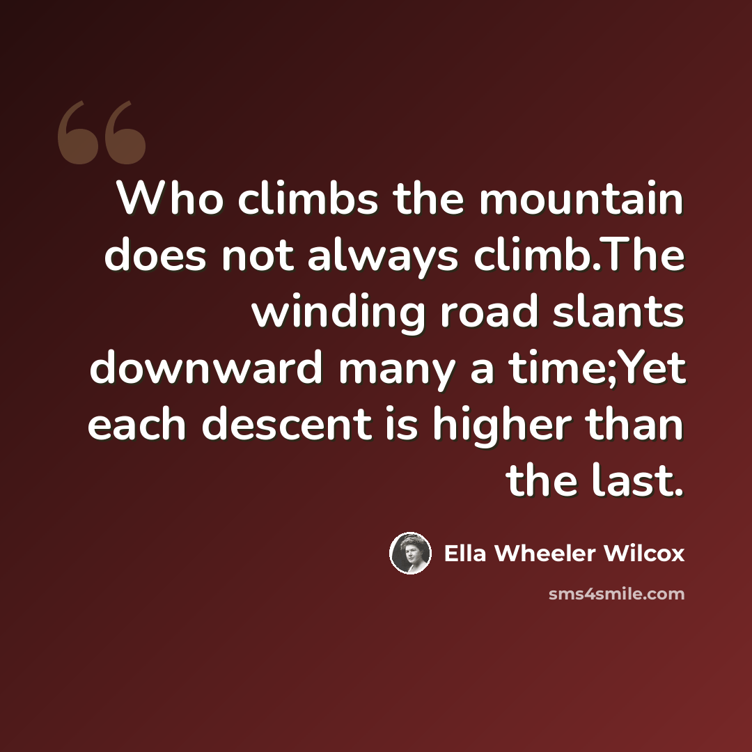 “Who climbs the mountain does not always climb.The winding road slants downward many a time;Yet each descent is higher than the last.” quote by Ella Wheeler Wilcox