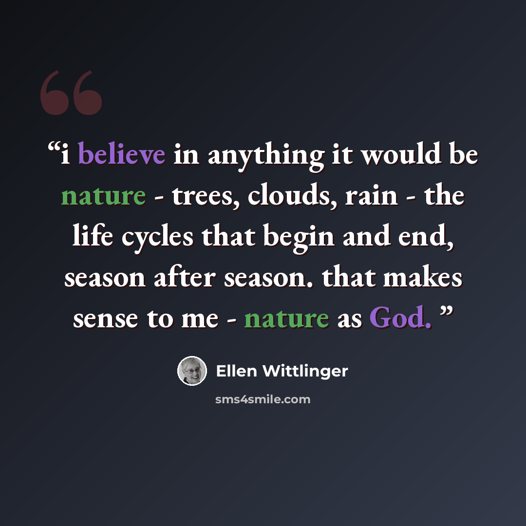 “i believe in anything it would be nature - trees, clouds, rain - the life cycles that begin and end, season after season. that makes sense to me - nature as God.” quote by Ellen Wittlinger