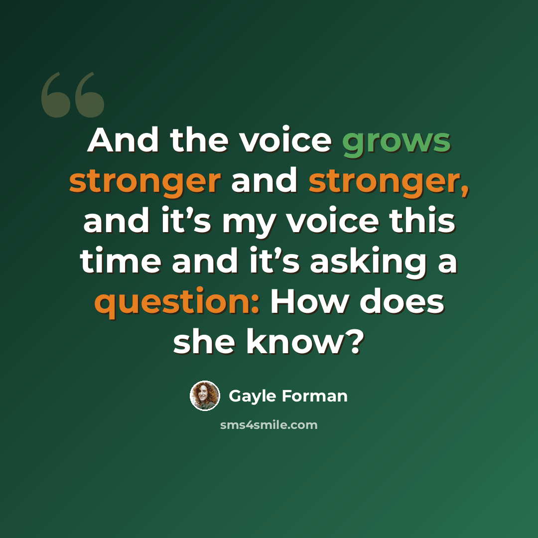 “And the voice grows stronger and stronger, and it’s my voice this time and it’s asking a question: How does she know?” quote by Gayle Forman