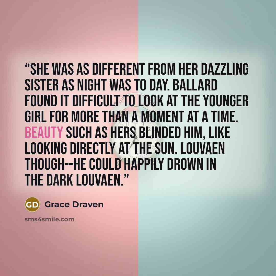 “She was as different from her dazzling sister as night was to day. Ballard found it difficult to look at the younger girl for more than a moment at a time. Beauty such as hers blinded him, like looking directly at the sun. Louvaen though--he could happily drown in the dark Louvaen.” quote by Grace Draven