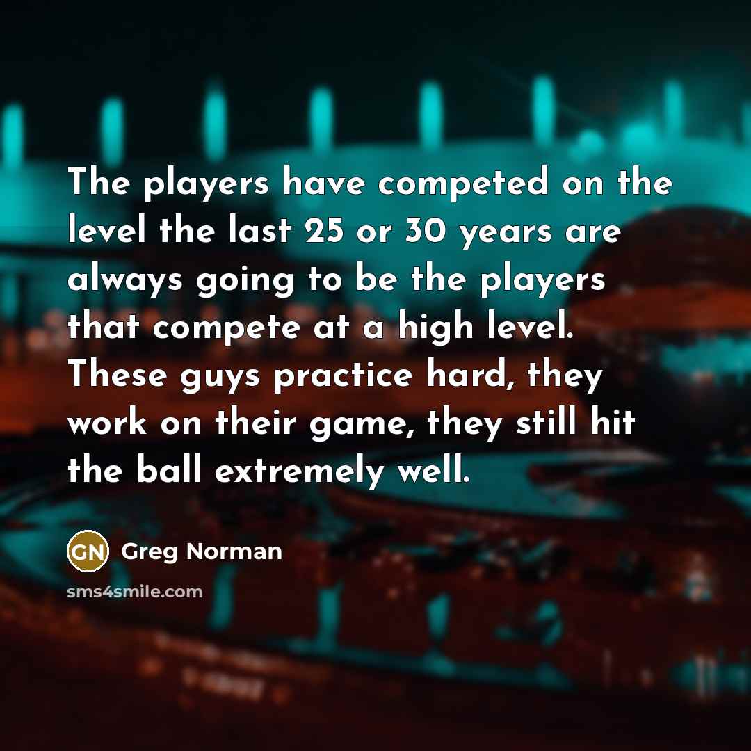 “The players have competed on the level the last 25 or 30 years are always going to be the players that compete at a high level. These guys practice hard, they work on their game, they still hit the ball extremely well.” quote by Greg Norman