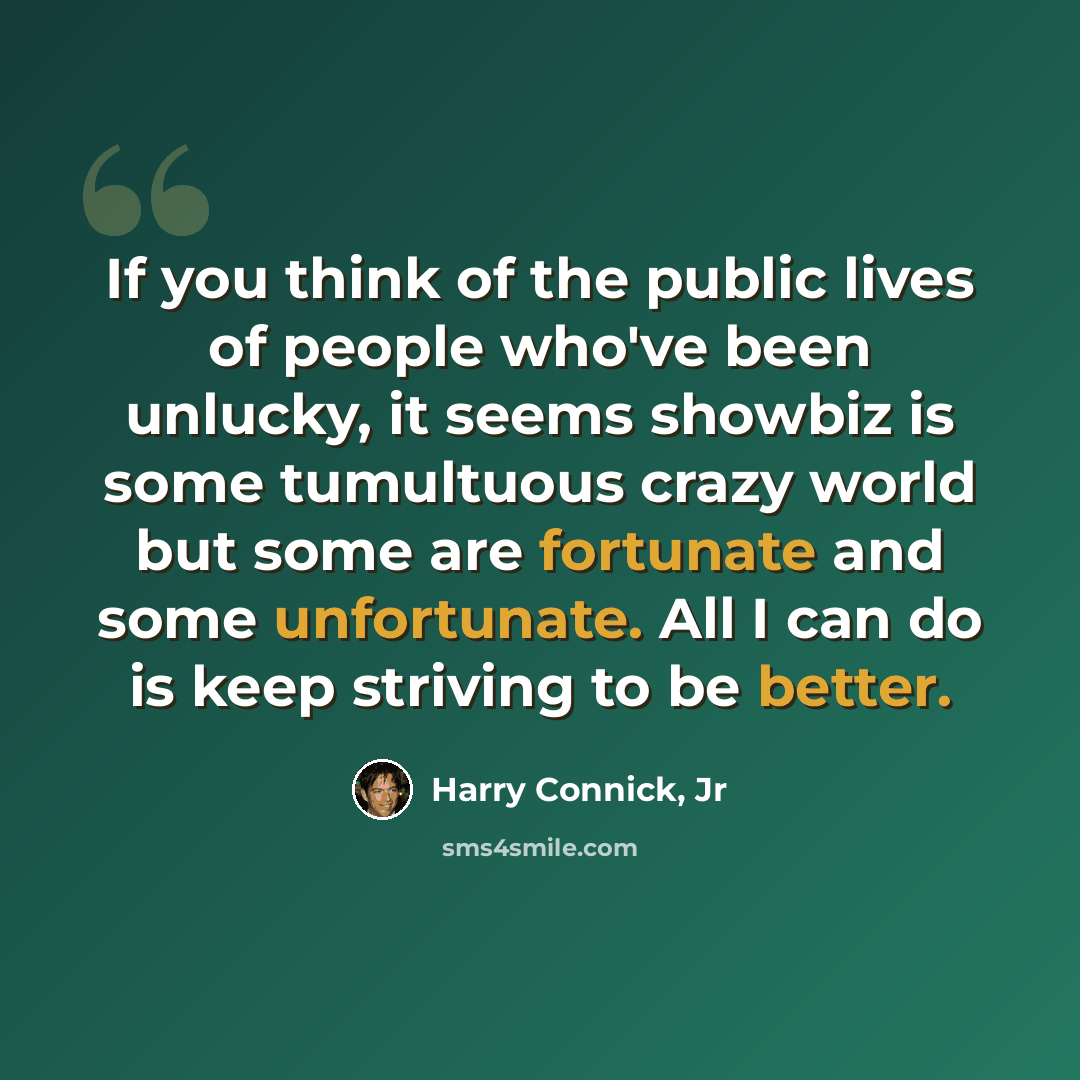 “If you think of the public lives of people who've been unlucky, it seems showbiz is some tumultuous crazy world but some are fortunate and some unfortunate. All I can do is keep striving to be better.” quote by Harry Connick, Jr