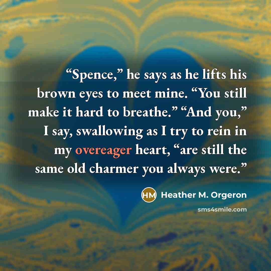 “Spence,” he says as he lifts his brown eyes to meet mine. “You still make it hard to breathe.” “And you,” I say, swallowing as I try to rein in my overeager heart, “are still the same old charmer you always were.” quote by Heather M. Orgeron