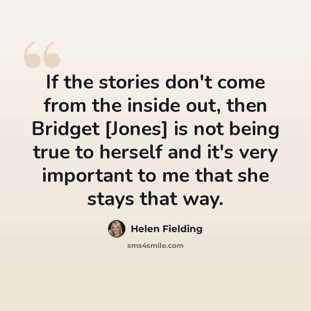 “If the stories don't come from the inside out, then Bridget [Jones] is not being true to herself and it's very important to me that she stays that way.” quote by Helen Fielding
