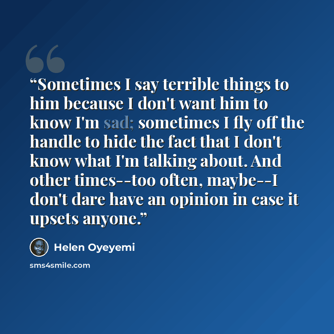 “Sometimes I say terrible things to him because I don't want him to know I'm sad; sometimes I fly off the handle to hide the fact that I don't know what I'm talking about. And other times--too often, maybe--I don't dare have an opinion in case it upsets anyone.” quote by Helen Oyeyemi