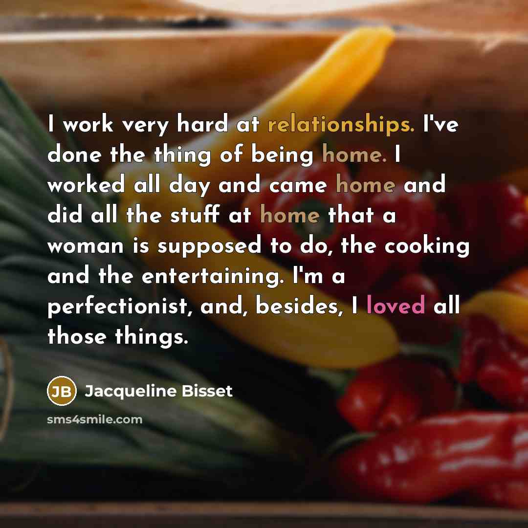“I work very hard at relationships. I've done the thing of being home. I worked all day and came home and did all the stuff at home that a woman is supposed to do, the cooking and the entertaining. I'm a perfectionist, and, besides, I loved all those things.” quote by Jacqueline Bisset