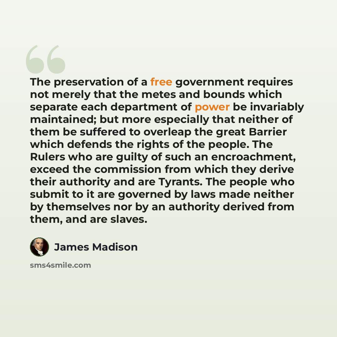 “The preservation of a free government requires not merely that the metes and bounds which separate each department of power be invariably maintained; but more especially that neither of them be suffered to overleap the great Barrier which defends the rights of the people. The Rulers who are guilty…” quote by James Madison