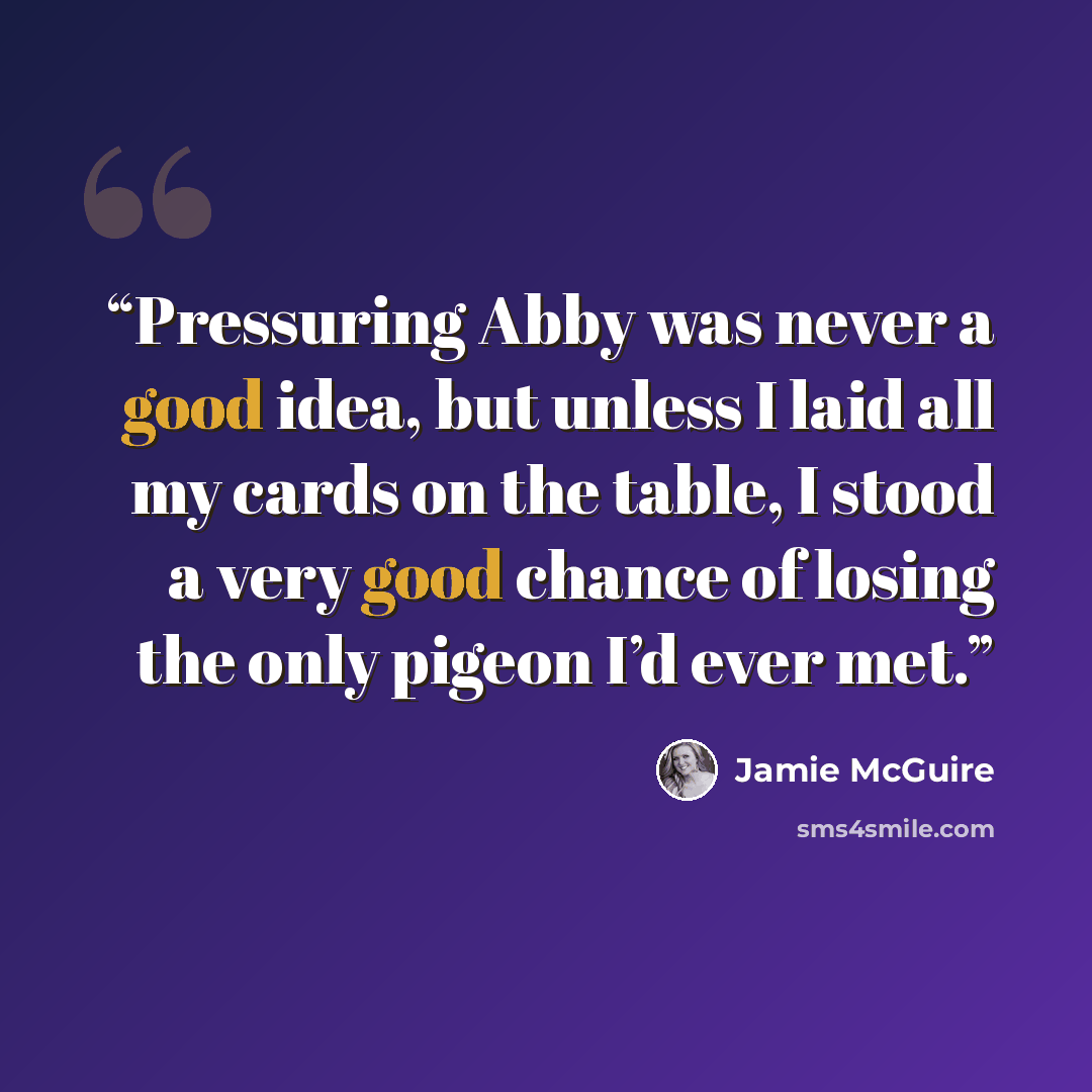 “Pressuring Abby was never a good idea, but unless I laid all my cards on the table, I stood a very good chance of losing the only pigeon I’d ever met.” quote by Jamie McGuire
