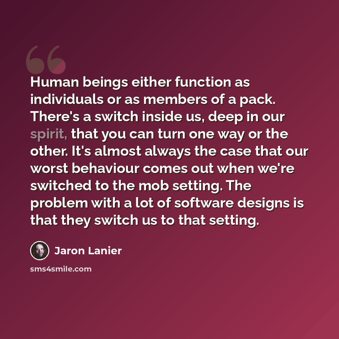 “Human beings either function as individuals or as members of a pack. There's a switch inside us, deep in our spirit, that you can turn one way or the other. It's almost always the case that our worst behaviour comes out when we're switched to the mob setting. The problem with a lot of software…” quote by Jaron Lanier