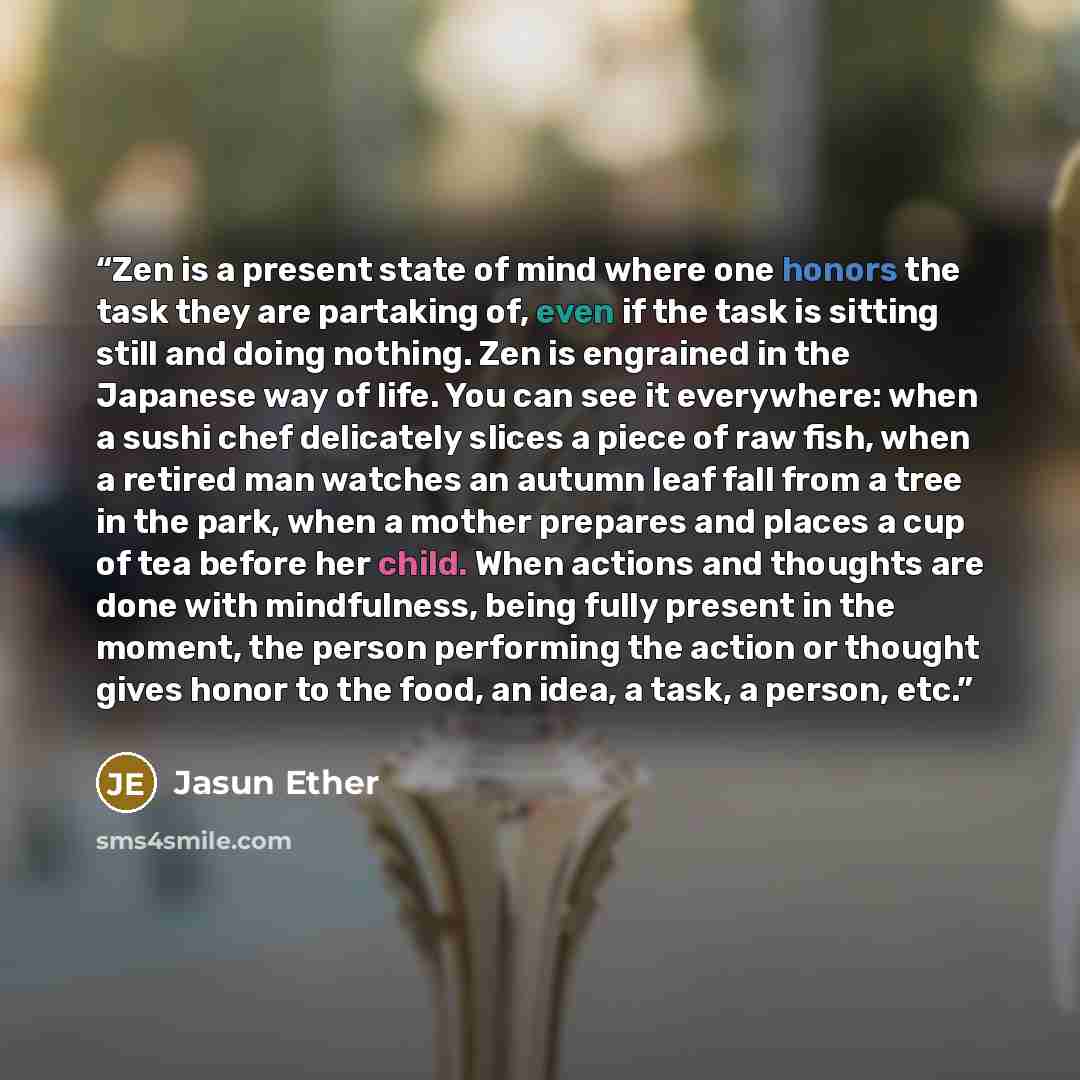 “Zen is a present state of mind where one honors the task they are partaking of, even if the task is sitting still and doing nothing. Zen is engrained in the Japanese way of life. You can see it everywhere: when a sushi chef delicately slices a piece of raw fish, when a retired man watches an…” quote by Jasun Ether