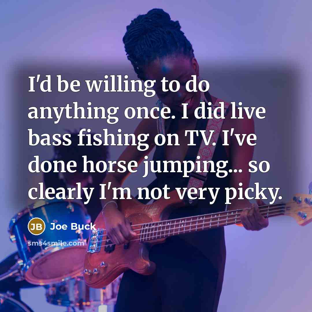 “I'd be willing to do anything once. I did live bass fishing on TV. I've done horse jumping... so clearly I'm not very picky.” quote by Joe Buck