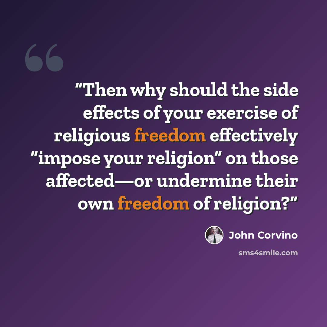 “Then why should the side effects of your exercise of religious freedom effectively “impose your religion” on those affected—or undermine their own freedom of religion?” quote by John Corvino