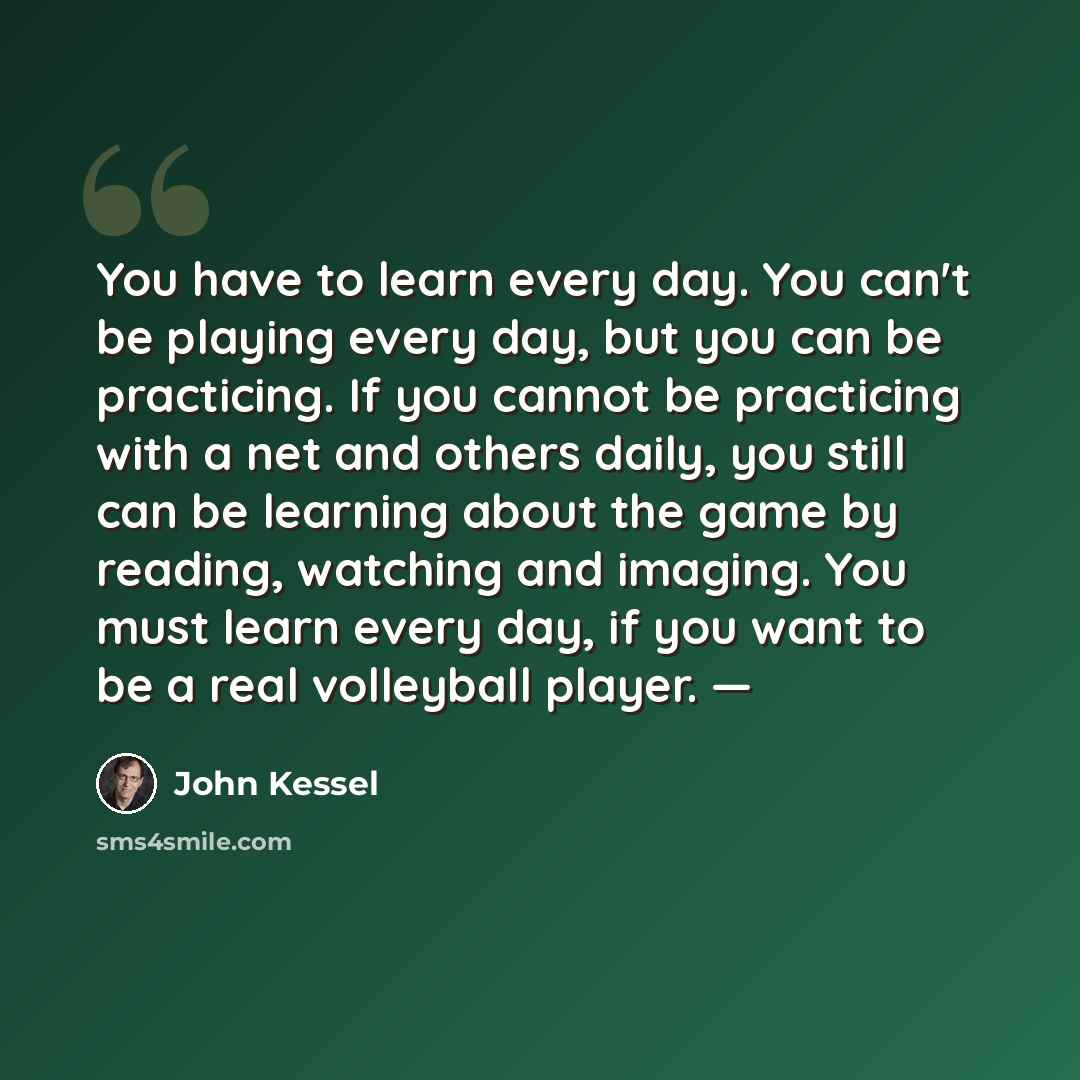 “You have to learn every day. You can't be playing every day, but you can be practicing. If you cannot be practicing with a net and others daily, you still can be learning about the game by reading, watching and imaging. You must learn every day, if you want to be a real volleyball player. —” quote by John Kessel