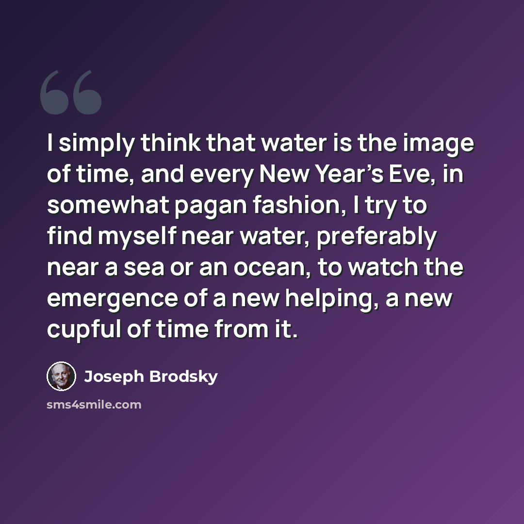 “I simply think that water is the image of time, and every New Year's Eve, in somewhat pagan fashion, I try to find myself near water, preferably near a sea or an ocean, to watch the emergence of a new helping, a new cupful of time from it.” quote by Joseph Brodsky