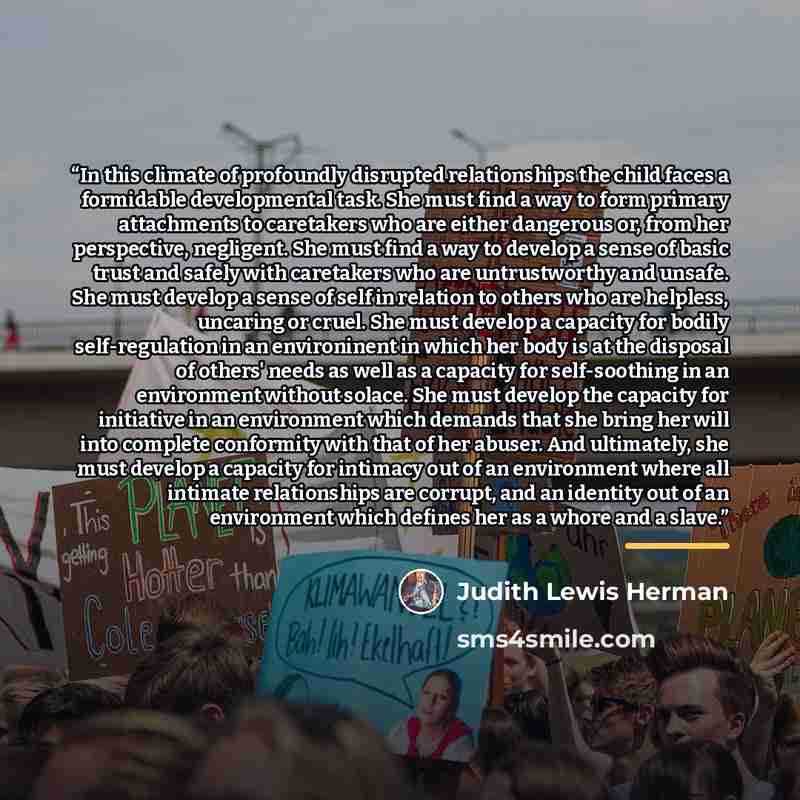 “In this climate of profoundly disrupted relationships the child faces a formidable developmental task. She must find a way to form primary attachments to caretakers who are either dangerous or, from her perspective, negligent. She must find a way to develop a sense of basic trust and safely with…” quote by Judith Lewis Herman