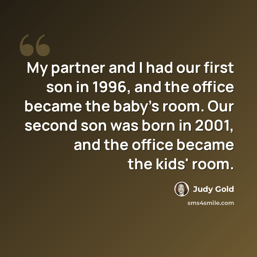 “My partner and I had our first son in 1996, and the office became the baby's room. Our second son was born in 2001, and the office became the kids' room.” quote by Judy Gold