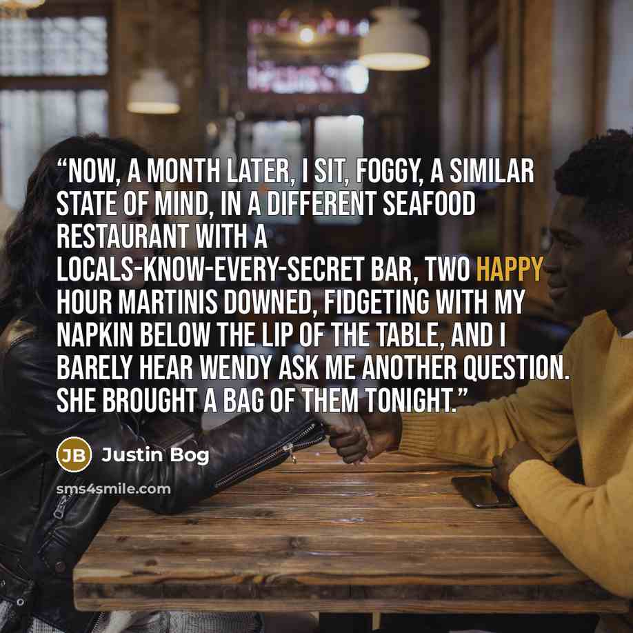 “Now, a month later, I sit, foggy, a similar state of mind, in a different seafood restaurant with a locals-know-every-secret bar, two happy hour martinis downed, fidgeting with my napkin below the lip of the table, and I barely hear Wendy ask me another question. She brought a bag of them tonight.” quote by Justin Bog