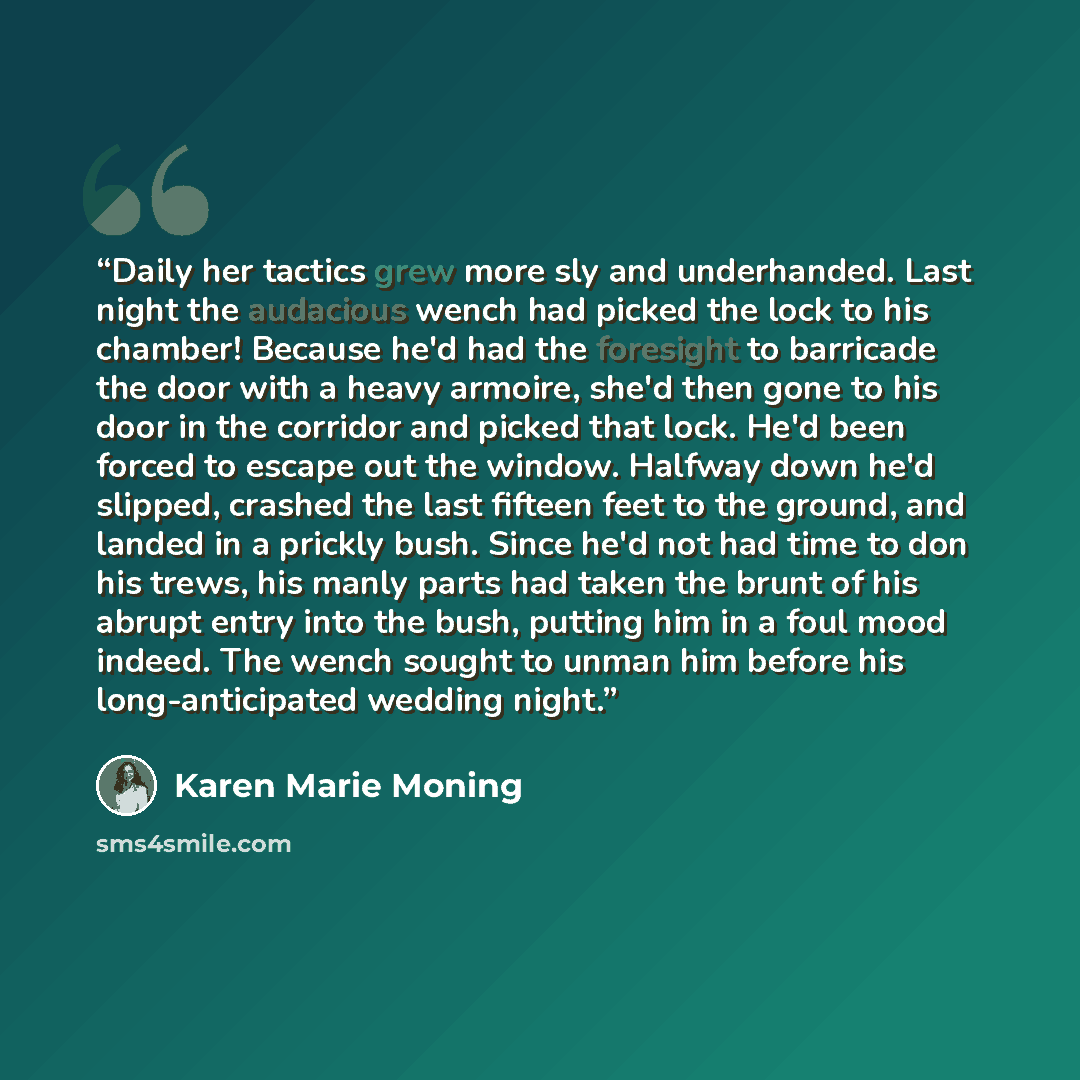 “Daily her tactics grew more sly and underhanded. Last night the audacious wench had picked the lock to his chamber! Because he'd had the foresight to barricade the door with a heavy armoire, she'd then gone to his door in the corridor and picked that lock. He'd been forced to escape out the…” quote by Karen Marie Moning