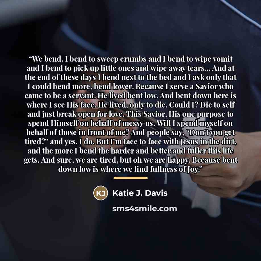 “We bend. I bend to sweep crumbs and I bend to wipe vomit and I bend to pick up little ones and wipe away tears... And at the end of these days I bend next to the bed and I ask only that I could bend more, bend lower. Because I serve a Savior who came to be a servant. He lived bent low. And bent…” quote by Katie J. Davis
