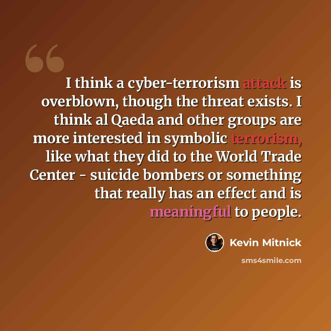 “I think a cyber-terrorism attack is overblown, though the threat exists. I think al Qaeda and other groups are more interested in symbolic terrorism, like what they did to the World Trade Center - suicide bombers or something that really has an effect and is meaningful to people.” quote by Kevin Mitnick