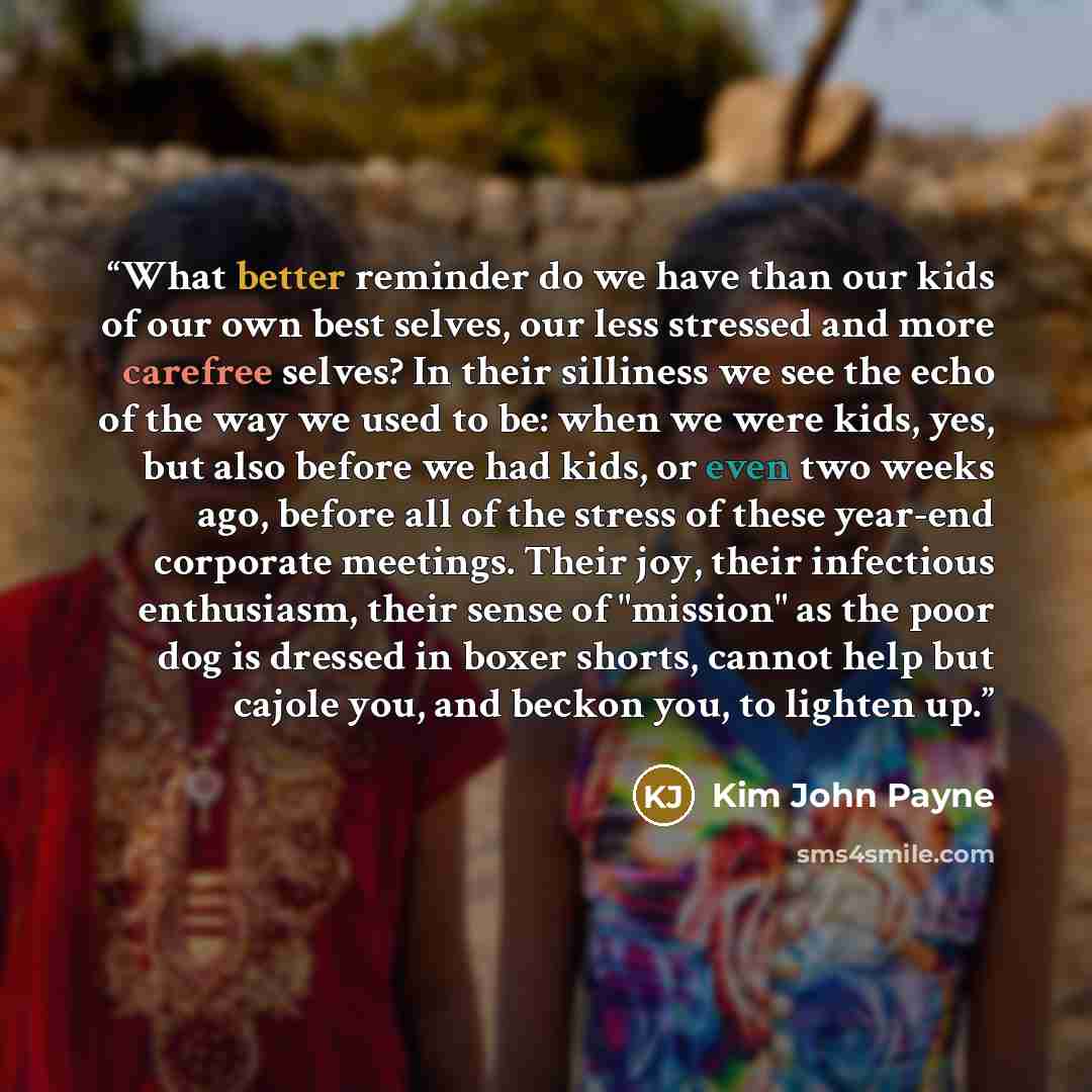 “What better reminder do we have than our kids of our own best selves, our less stressed and more carefree selves? In their silliness we see the echo of the way we used to be: when we were kids, yes, but also before we had kids, or even two weeks ago, before all of the stress of these year-end…” quote by Kim John Payne