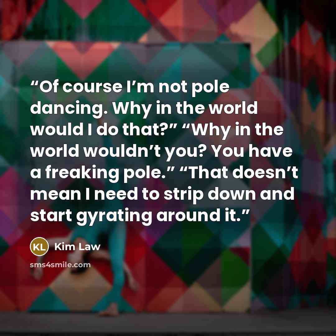 “Of course I’m not pole dancing. Why in the world would I do that?” “Why in the world wouldn’t you? You have a freaking pole.” “That doesn’t mean I need to strip down and start gyrating around it.” quote by Kim Law