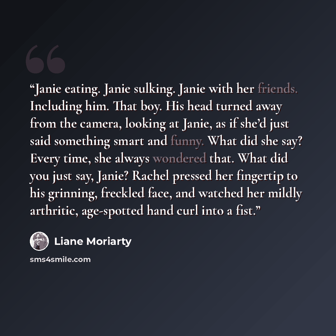 “Janie eating. Janie sulking. Janie with her friends. Including him. That boy. His head turned away from the camera, looking at Janie, as if she’d just said something smart and funny. What did she say? Every time, she always wondered that. What did you just say, Janie? Rachel pressed her fingertip…” quote by Liane Moriarty