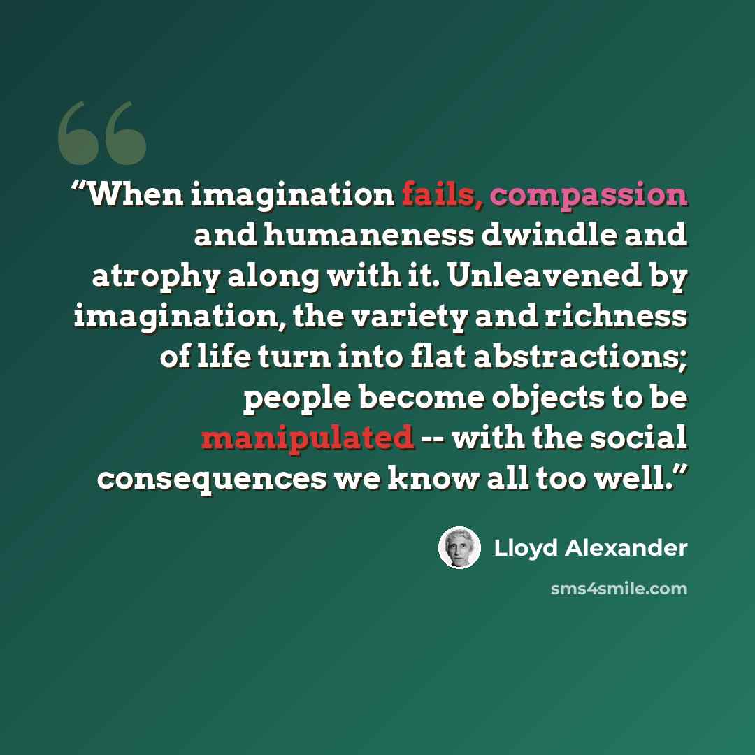 “When imagination fails, compassion and humaneness dwindle and atrophy along with it. Unleavened by imagination, the variety and richness of life turn into flat abstractions; people become objects to be manipulated -- with the social consequences we know all too well.” quote by Lloyd Alexander