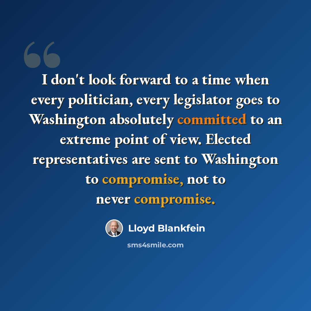 “I don't look forward to a time when every politician, every legislator goes to Washington absolutely committed to an extreme point of view. Elected representatives are sent to Washington to compromise, not to never compromise.” quote by Lloyd Blankfein