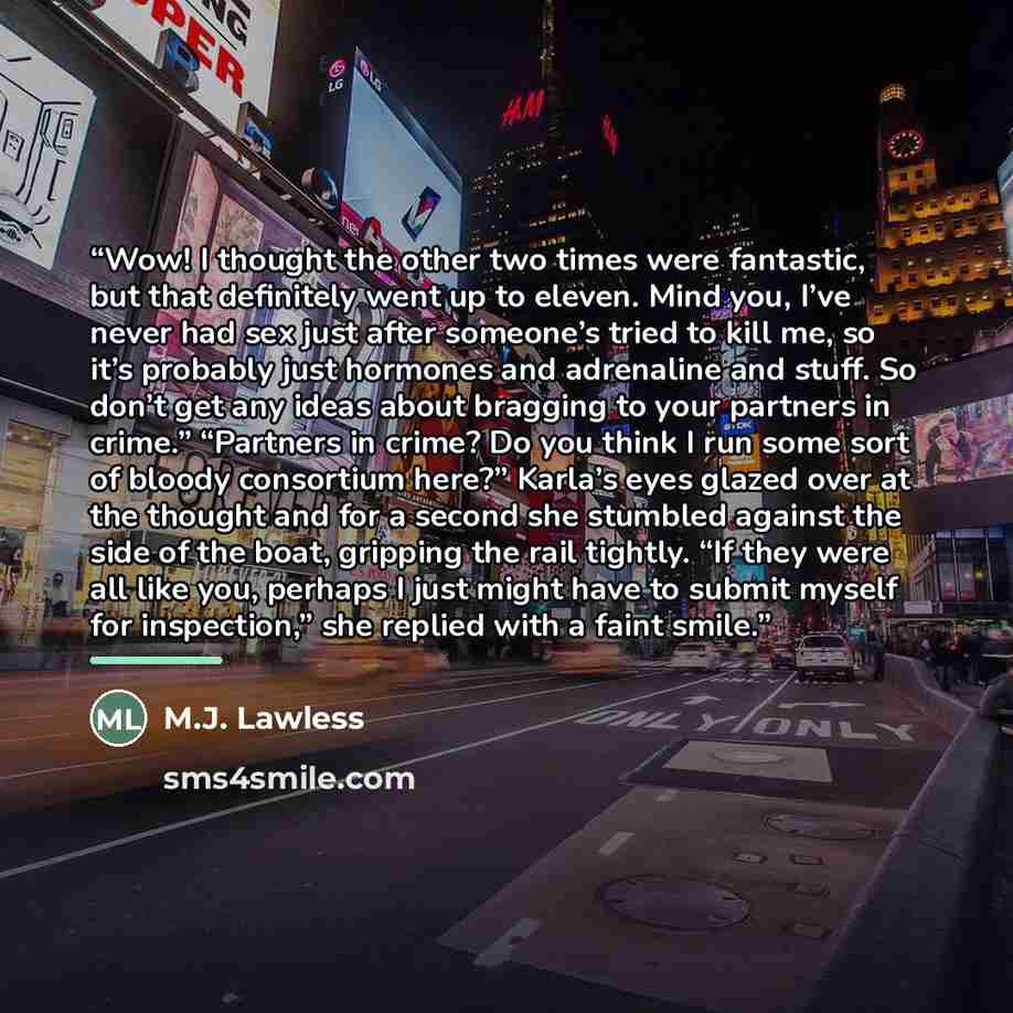“Wow! I thought the other two times were fantastic, but that definitely went up to eleven. Mind you, I’ve never had sex just after someone’s tried to kill me, so it’s probably just hormones and adrenaline and stuff. So don’t get any ideas about bragging to your partners in crime.” “Partners in…” quote by M.J. Lawless