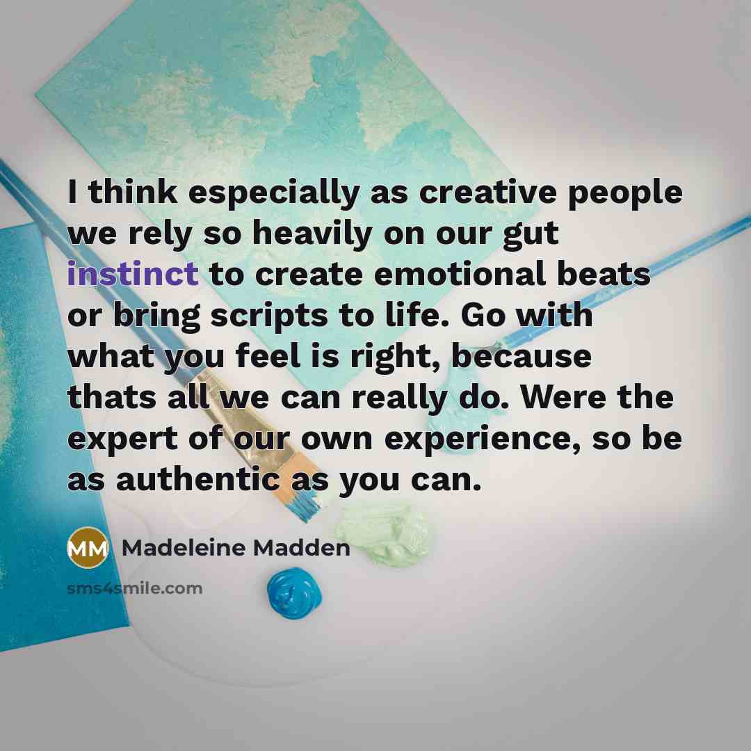 “I think especially as creative people we rely so heavily on our gut instinct to create emotional beats or bring scripts to life. Go with what you feel is right, because thats all we can really do. Were the expert of our own experience, so be as authentic as you can.” quote by Madeleine Madden