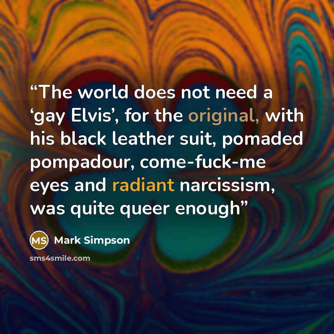 “The world does not need a ‘gay Elvis’, for the original, with his black leather suit, pomaded pompadour, come-fuck-me eyes and radiant narcissism, was quite queer enough” quote by Mark Simpson
