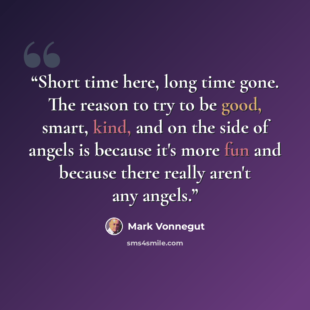 “Short time here, long time gone. The reason to try to be good, smart, kind, and on the side of angels is because it's more fun and because there really aren't any angels.” quote by Mark Vonnegut
