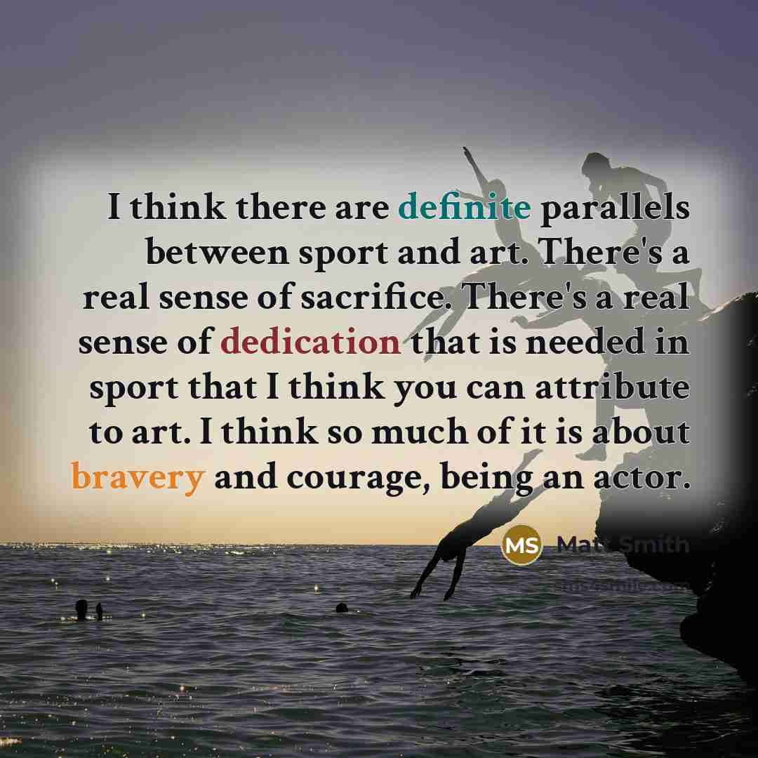 “I think there are definite parallels between sport and art. There's a real sense of sacrifice. There's a real sense of dedication that is needed in sport that I think you can attribute to art. I think so much of it is about bravery and courage, being an actor.” quote by Matt Smith