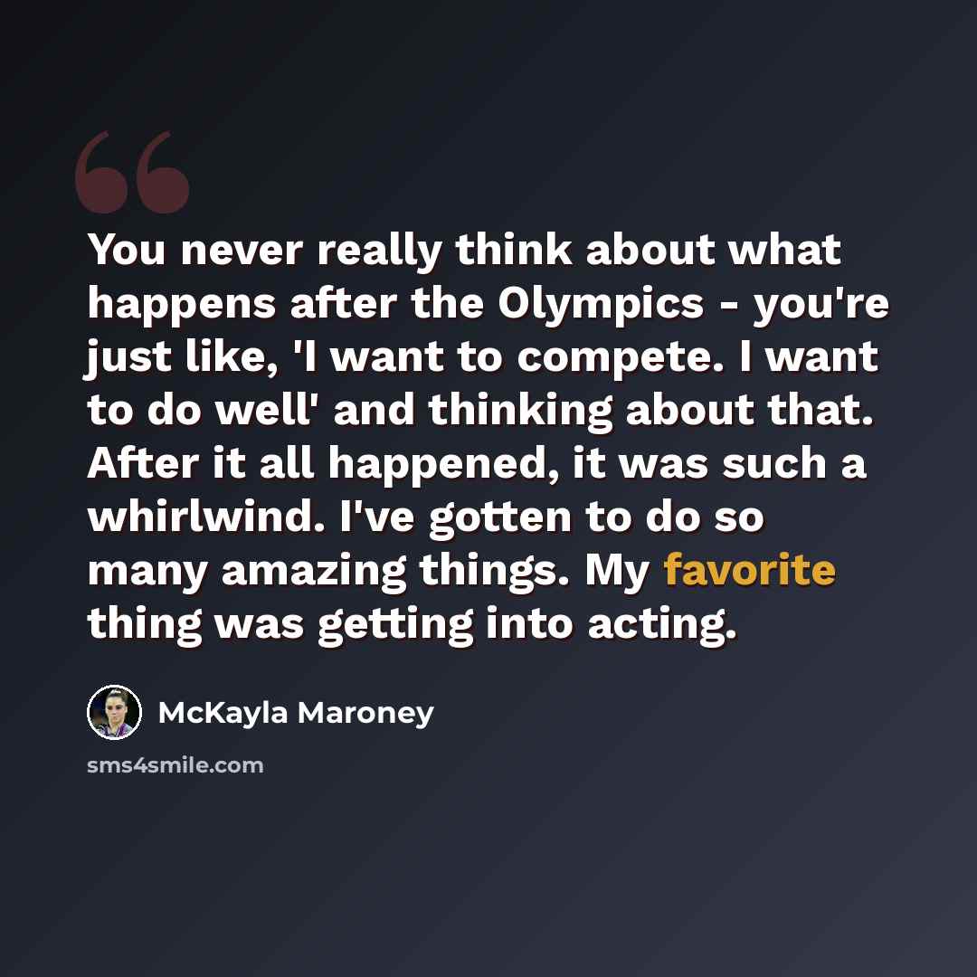 “You never really think about what happens after the Olympics - you're just like, 'I want to compete. I want to do well' and thinking about that. After it all happened, it was such a whirlwind. I've gotten to do so many amazing things. My favorite thing was getting into acting.” quote by McKayla Maroney