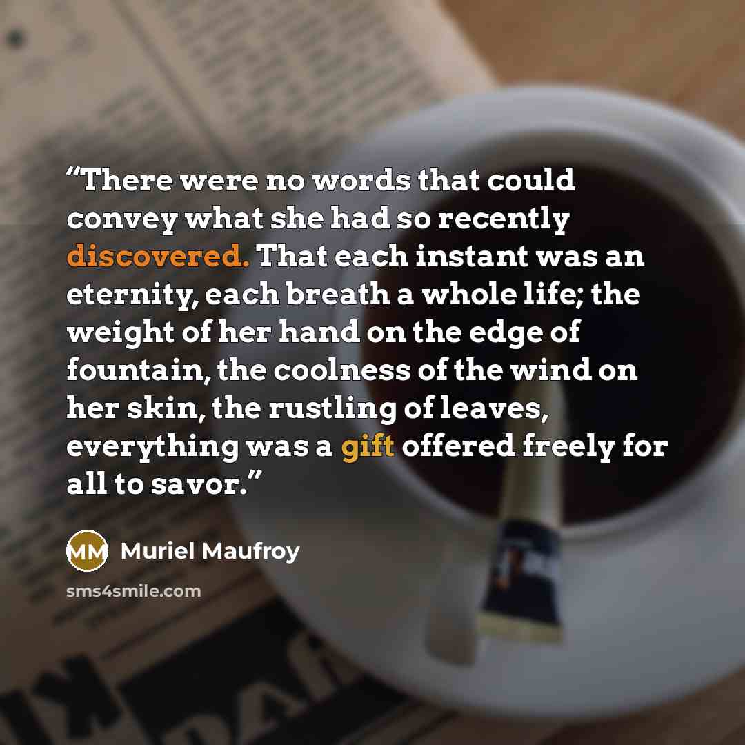 “There were no words that could convey what she had so recently discovered. That each instant was an eternity, each breath a whole life; the weight of her hand on the edge of fountain, the coolness of the wind on her skin, the rustling of leaves, everything was a gift offered freely for all to savor.” quote by Muriel Maufroy