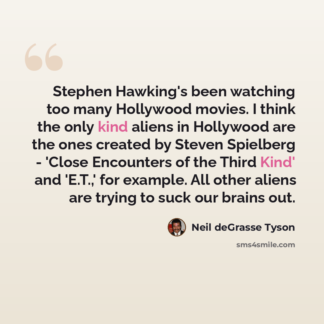 “Stephen Hawking's been watching too many Hollywood movies. I think the only kind aliens in Hollywood are the ones created by Steven Spielberg - 'Close Encounters of the Third Kind' and 'E.T.,' for example. All other aliens are trying to suck our brains out.” quote by Neil deGrasse Tyson