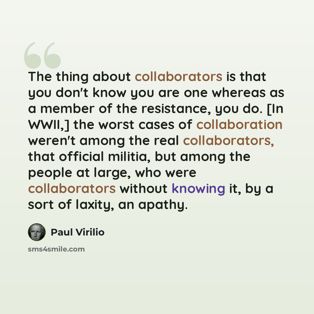 “The thing about collaborators is that you don't know you are one whereas as a member of the resistance, you do. [In WWII,] the worst cases of collaboration weren't among the real collaborators, that official militia, but among the people at large, who were collaborators without knowing it, by a…” quote by Paul Virilio