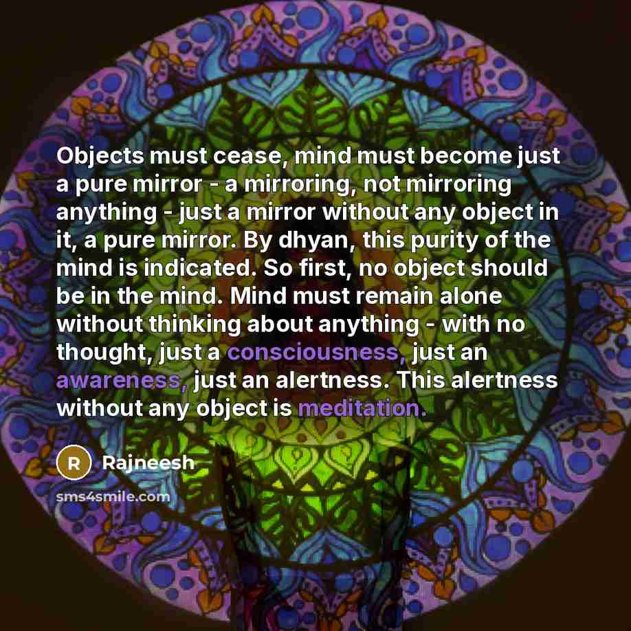 “Objects must cease, mind must become just a pure mirror - a mirroring, not mirroring anything - just a mirror without any object in it, a pure mirror. By dhyan, this purity of the mind is indicated. So first, no object should be in the mind. Mind must remain alone without thinking about anything…” quote by Rajneesh