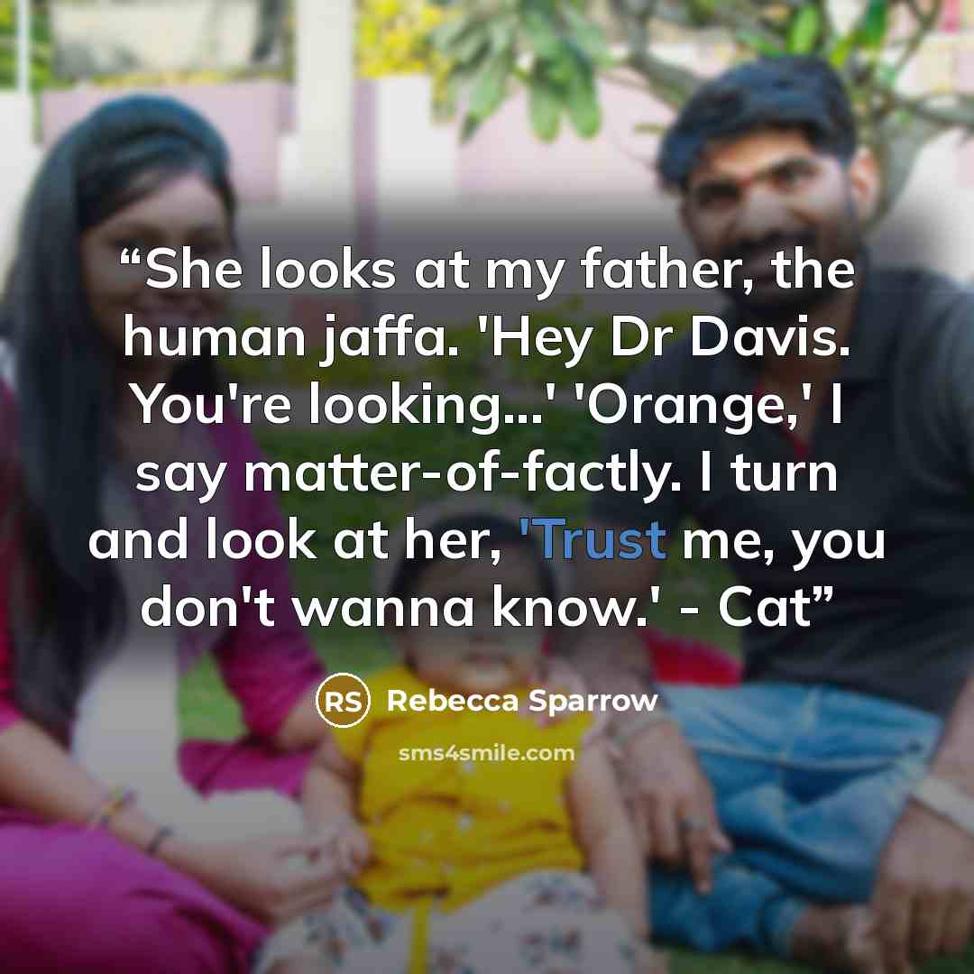“She looks at my father, the human jaffa. 'Hey Dr Davis. You're looking...' 'Orange,' I say matter-of-factly. I turn and look at her, 'Trust me, you don't wanna know.' - Cat” quote by Rebecca Sparrow